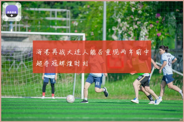 海港再战大连人能否重现两年前中超夺冠辉煌时刻