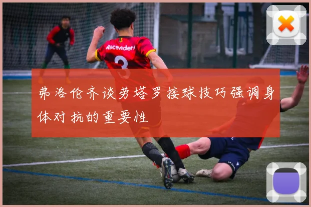 弗洛伦齐谈劳塔罗接球技巧强调身体对抗的重要性