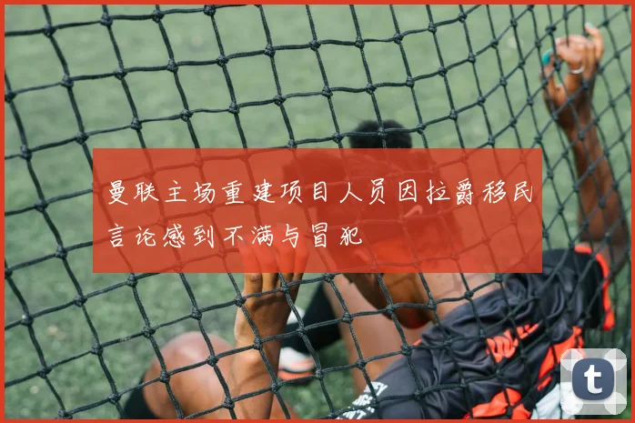 曼联主场重建项目人员因拉爵移民言论感到不满与冒犯
