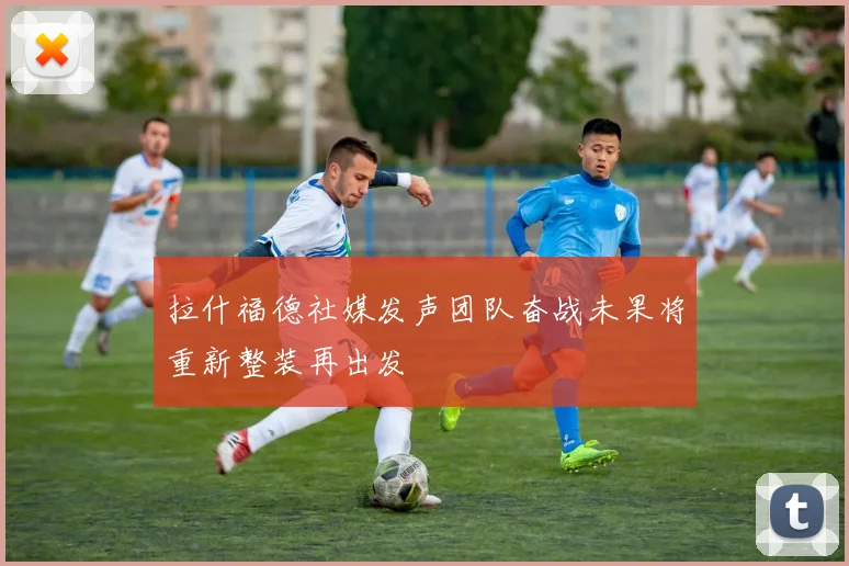 拉什福德社媒发声团队奋战未果将重新整装再出发