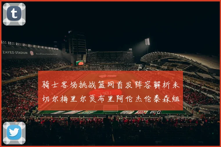骑士客场挑战篮网首发阵容解析米切尔梅里尔莫布里阿伦杰伦泰森组合亮点