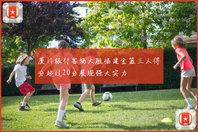 厦门银行客场大胜福建金篮三人得分超过20分展现强大实力