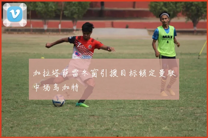 加拉塔萨雷冬窗引援目标锁定曼联中场乌加特